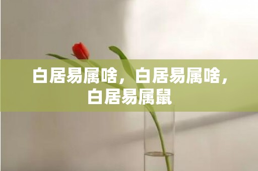白居易属啥，白居易属啥，白居易属鼠