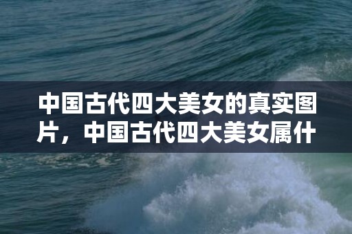 中国古代四大美女的真实图片，中国古代四大美女属什么生肖，古代四大美女的传说