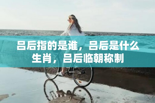 吕后指的是谁，吕后是什么生肖，吕后临朝称制
