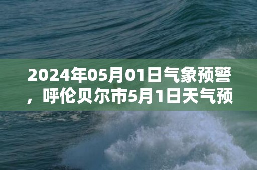 2024年05月01日气象预警，呼伦贝尔市5月1日天气预报 大部多云转晴