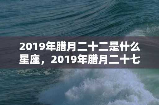 2019年腊月二十二是什么星座，2019年腊月二十七出生宝宝起什么名字？什么字起名有内涵？