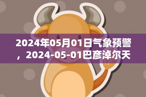 2024年05月01日气象预警，2024-05-01巴彦淖尔天气预报 大部晴