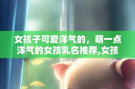女孩子可爱洋气的，萌一点洋气的女孩乳名推荐,女孩乳名起名技巧？