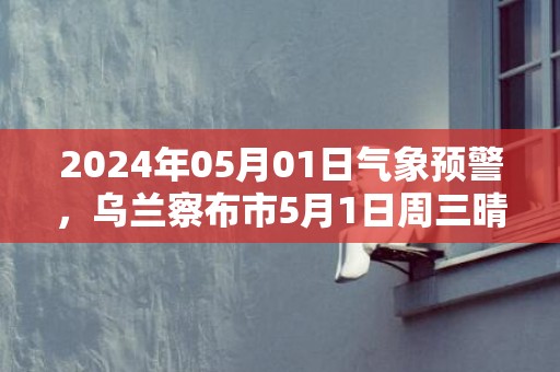 2024年05月01日气象预警，乌兰察布市5月1日周三晴最高气温20度
