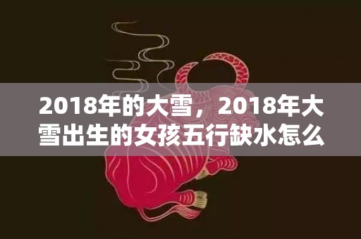 2018年的大雪，2018年大雪出生的女孩五行缺水怎么取名？缺水的名字推荐