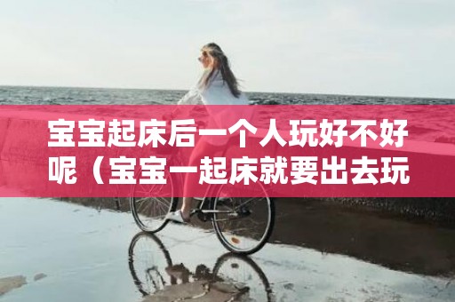 宝宝起床后一个人玩好不好呢（宝宝一起床就要出去玩）