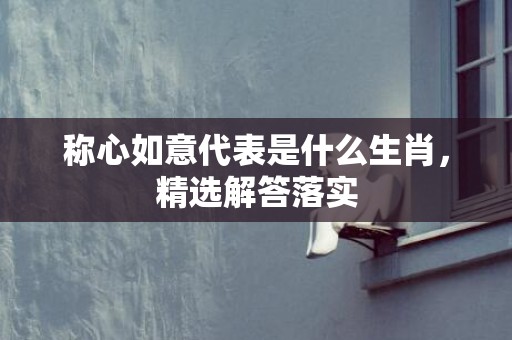 称心如意代表是什么生肖，精选解答落实