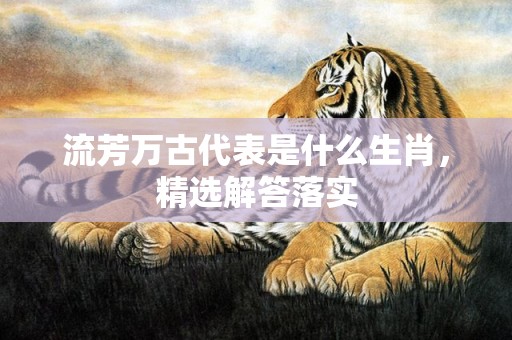 流芳万古代表是什么生肖，精选解答落实