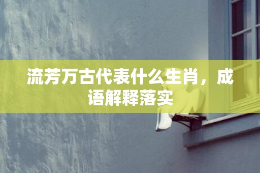 流芳万古代表什么生肖，成语解释落实