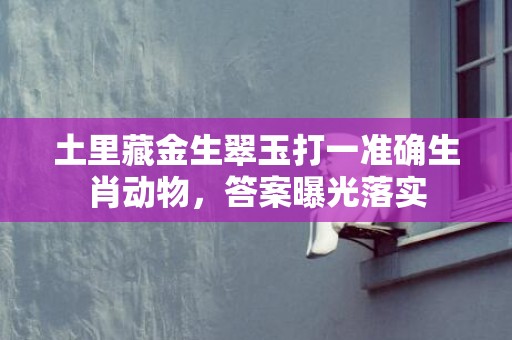 土里藏金生翠玉打一准确生肖动物，答案曝光落实