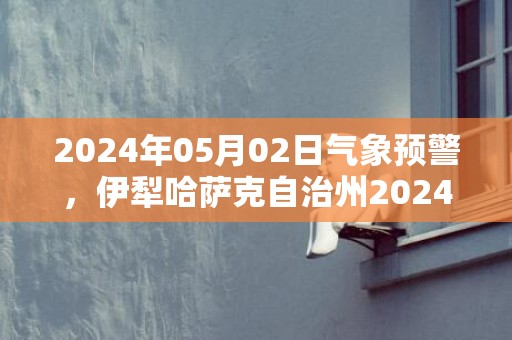 2024年05月02日气象预警，伊犁哈萨克自治州2024-05-02周四晴转多云最高气温23度