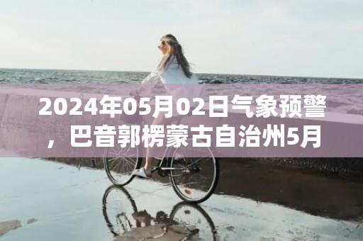 2024年05月02日气象预警，巴音郭楞蒙古自治州5月2日周四天气预报 大部多云转晴