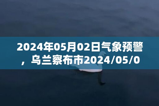 2024年05月02日气象预警，乌兰察布市2024/05/02天气预报 大部晴