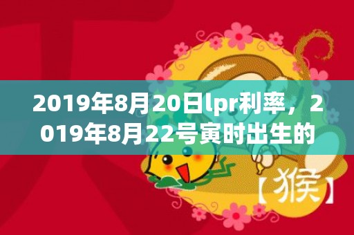 2019年8月20日lpr利率，2019年8月22号寅时出生的女孩怎么取名字比较好，五行属什么