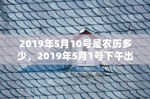 2019年5月10号是农历多少，2019年5月1号下午出生的女孩怎么样起名字