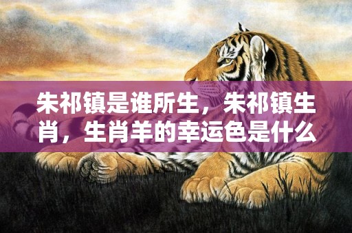 朱祁镇是谁所生，朱祁镇生肖，生肖羊的幸运色是什么颜色