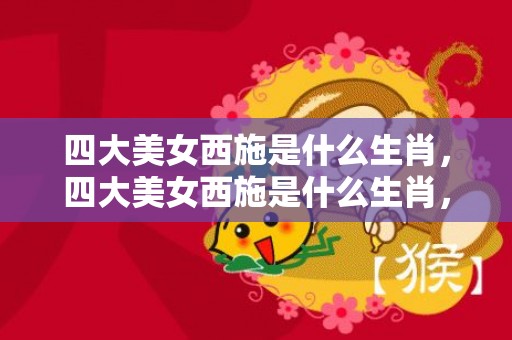 四大美女西施是什么生肖，四大美女西施是什么生肖，王昭君的一生历史故事