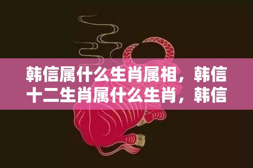 韩信属什么生肖属相，韩信十二生肖属什么生肖，韩信的潍水之战