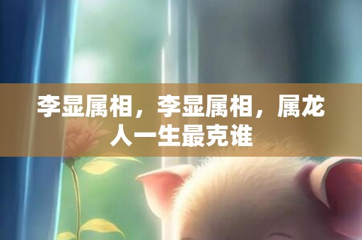 李显属相，李显属相，属龙人一生最克谁