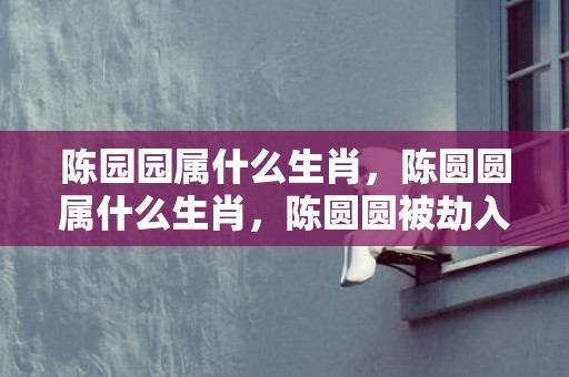 陈园园属什么生肖，陈圆圆属什么生肖，陈圆圆被劫入京