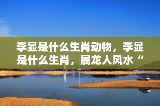 李显是什么生肖动物，李显是什么生肖，属龙人风水“护身符”