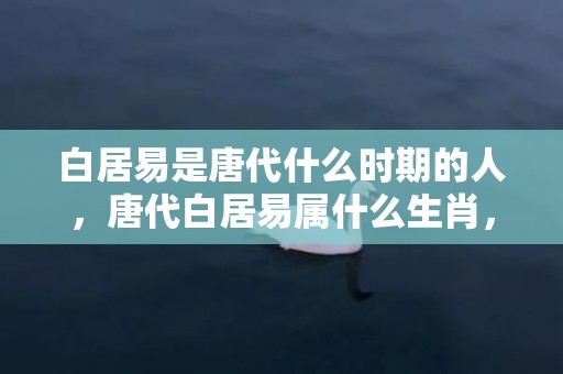 白居易是唐代什么时期的人，唐代白居易属什么生肖，白居易杭州刺史