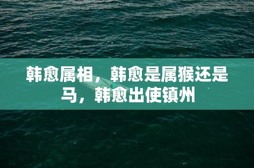 韩愈属相，韩愈是属猴还是马，韩愈出使镇州