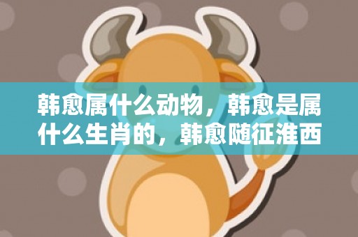 韩愈属什么动物，韩愈是属什么生肖的，韩愈随征淮西