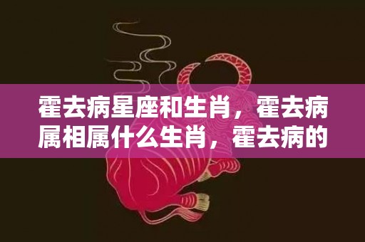 霍去病星座和生肖，霍去病属相属什么生肖，霍去病的漠北之战