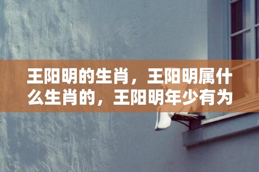 王阳明的生肖，王阳明属什么生肖的，王阳明年少有为