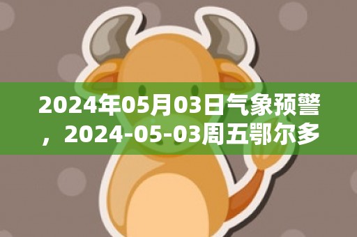 2024年05月03日气象预警，2024-05-03周五鄂尔多斯天气预报 大部多云