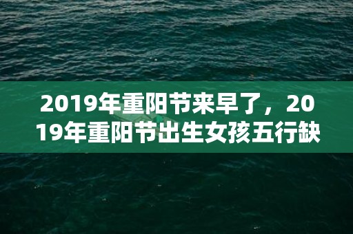 2019年重阳节来早了，2019年重阳节出生女孩五行缺水怎么样起名字