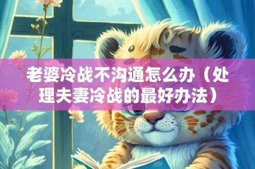 老婆冷战不沟通怎么办（处理夫妻冷战的最好办法）