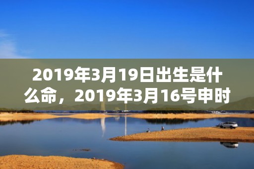 2019年3月19日出生是什么命，2019年3月16号申时出生的女孩应该起什么样的名字