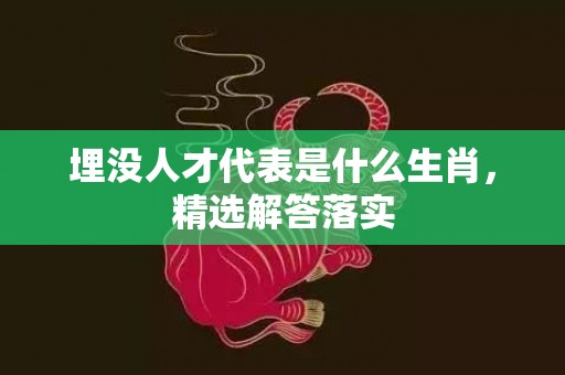埋没人才代表是什么生肖，精选解答落实