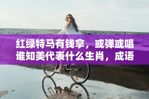 红绿特马有钱拿，或弹或唱谁知美代表什么生肖，成语解释落实