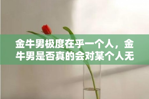金牛男极度在乎一个人，金牛男是否真的会对某个人无比在乎？