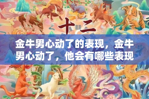 金牛男心动了的表现，金牛男心动了，他会有哪些表现？