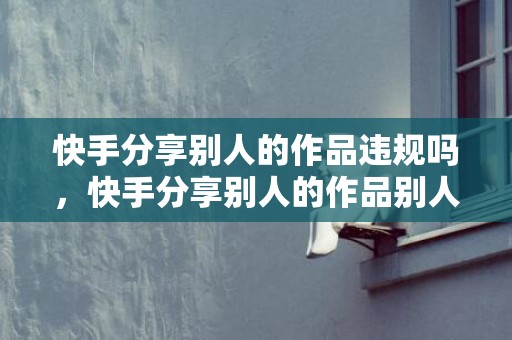 快手分享别人的作品违规吗，快手分享别人的作品别人知道吗
