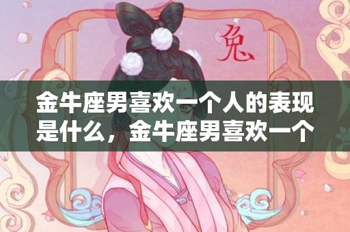 金牛座男喜欢一个人的表现是什么，金牛座男喜欢一个人的表现是什么？