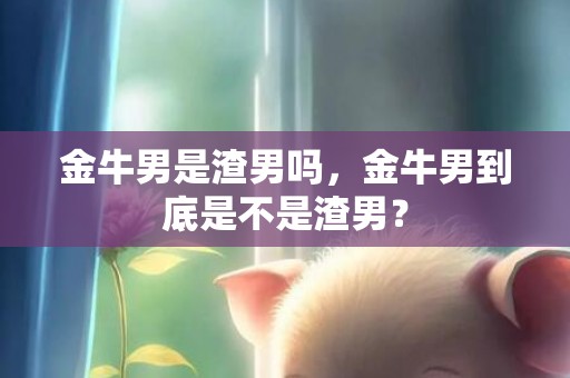 金牛男是渣男吗，金牛男到底是不是渣男？
