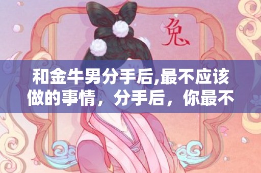 和金牛男分手后,最不应该做的事情，分手后，你最不该做的事情是什么？