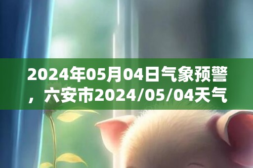 2024年05月04日气象预警，六安市2024/05/04天气预报 大部小雨