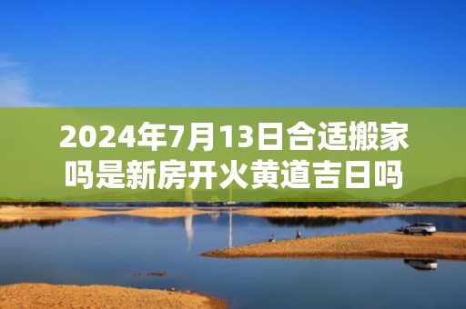 2024年7月13日合适搬家吗是新房开火黄道吉日吗