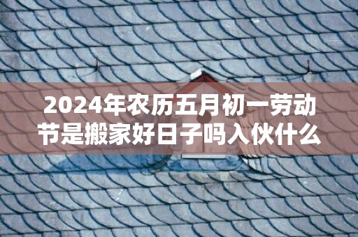 2024年农历五月初一劳动节是搬家好日子吗入伙什么时间好