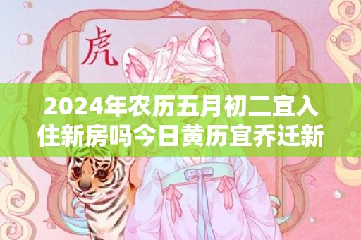 2024年农历五月初二宜入住新房吗今日黄历宜乔迁新居吗