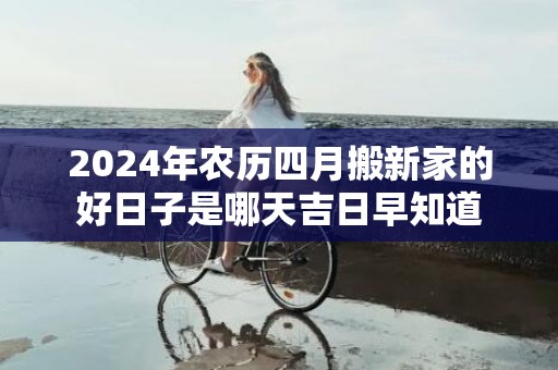 2024年农历四月搬新家的好日子是哪天吉日早知道