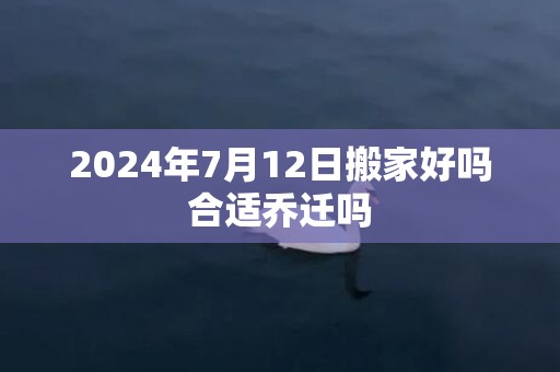 2024年7月12日搬家好吗合适乔迁吗