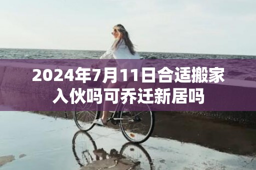 2024年7月11日合适搬家入伙吗可乔迁新居吗