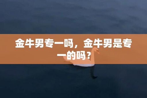 金牛男专一吗，金牛男是专一的吗？